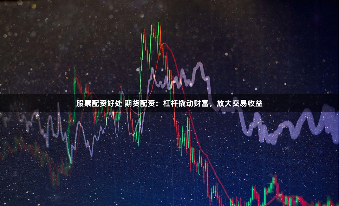 股票配资好处 期货配资：杠杆撬动财富，放大交易收益